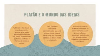 Platão e o Mundo das Ideias
Platão acreditava que o
mundo sensível é
apenas uma cópia
imperfeita do Mundo
das Ideias, onde existem
as formas perfeitas e
eternas de todas as
coisas.
Para Platão, o
verdadeiro
conhecimento não vem
dos sentidos, mas da
razão, que nos permite
acessar as Ideias puras
e imutáveis.
No mito da caverna,
Platão ilustra como os
seres humanos vivem
presos a ilusões
sensoriais, e só através
da filosofia podem
conhecer o mundo real
das Ideias.
 