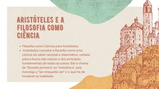Aristóteles e a
Filosofia como
Ciência
Filosofia como Ciência para Aristóteles:
Aristóteles concebe a filosofia como uma
ciência do saber racional e sistemático, voltada
para a busca das causas e dos princípios
fundamentais de todas as coisas. Ele a chama
de "filosofia primeira" ou "metafísica", pois
investiga o "ser enquanto ser" e o que há de
imutável na realidade.
 