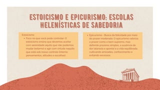 Estoicismo e Epicurismo: Escolas
Helenísticas de Sabedoria
Estoicismo
Foco no que você pode controlar: O
estoicismo ensina que devemos aceitar
com serenidade aquilo que não podemos
mudar (externo) e agir com virtude naquilo
que está sob nosso controle (interno:
pensamentos, atitudes e escolhas).
Epicurismo - Busca da felicidade por meio
do prazer moderado: O epicurismo valoriza
o prazer como o bem supremo, mas
defende prazeres simples, a ausência de
dor (ataraxia e aponia) e a vida equilibrada,
cultivando amizades, conhecimento e
evitando excessos.
 