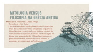 Mitologia versus
Filosofia na Grécia Antiga
Mitologia vs. Filosofia na Grécia Antiga
Transição do Mito à Razão:
Na Grécia Antiga, a mitologia explicava o mundo por
meio de narrativas divinas e simbólicas, enquanto a
filosofia surgiu como uma forma racional e crítica de
compreender a realidade, baseada na observação, na
lógica e na argumentação. A filosofia rompe com o
pensamento mítico ao buscar causas naturais e
princípios universais para os fenômenos.
 