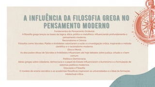 A Influência da Filosofia Grega no
Pensamento Moderno
Fundamentos do Pensamento Ocidental:
A filosofia grega lançou as bases da lógica, ética, política e metafísica, influenciando profundamente o
pensamento moderno.
Racionalismo e Ciência:
Filósofos como Sócrates, Platão e Aristóteles valorizaram a razão e a investigação crítica, inspirando o método
científico e o racionalismo moderno.
Ética e Moral:
As discussões éticas de Sócrates e Aristóteles influenciam até hoje debates sobre justiça, virtude e o bem
comum.
Política e Democracia:
Ideias gregas sobre cidadania, democracia e o papel do Estado influenciaram o Iluminismo e a formulação de
sistemas políticos modernos.
Educação e Filosofia:
O modelo de ensino socrático e as academias filosóficas inspiraram as universidades e o ideal da formação
intelectual crítica.
 
