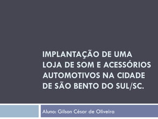 IMPLANTAÇÃO DE UMA LOJA DE SOM E ACESSÓRIOS AUTOMOTIVOS NA CIDADE DE SÃO BENTO DO SUL/SC. Aluno: Gilson César de Oliveira 