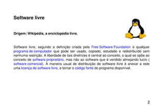 Software livre Origem: Wikipédia, a enciclopédia livre. Software livre, segundo a definição criada pela  Free Software Foundation  é qualquer  programa de computador  que pode ser usado, copiado, estudado e redistribuído sem nenhuma restrição. A liberdade de tais diretrizes é central ao conceito, o qual se opõe ao conceito de  software proprietário , mas não ao software que é vendido almejando lucro ( software comercial ). A maneira usual de distribuição de software livre é anexar a este uma  licença de software livre , e tornar o  código fonte  do programa disponível. 