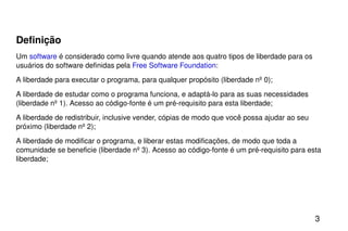 Definição Um  software  é considerado como livre quando atende aos quatro tipos de liberdade para os usuários do software definidas pela  Free Software Foundation : A liberdade para executar o programa, para qualquer propósito (liberdade nº 0); A liberdade de estudar como o programa funciona, e adaptá-lo para as suas necessidades (liberdade nº 1). Acesso ao código-fonte é um pré-requisito para esta liberdade; A liberdade de redistribuir, inclusive vender, cópias de modo que você possa ajudar ao seu próximo (liberdade nº 2); A liberdade de modificar o programa, e liberar estas modificações, de modo que toda a comunidade se beneficie (liberdade nº 3). Acesso ao código-fonte é um pré-requisito para esta liberdade; 