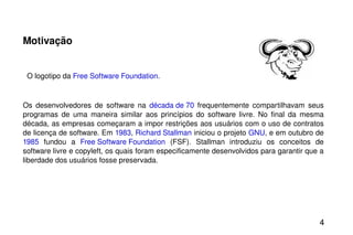 Motivação     O logotipo da  Free Software Foundation .  Os desenvolvedores de software na  década de 70  frequentemente compartilhavam seus programas de uma maneira similar aos princípios do software livre. No final da mesma década, as empresas começaram a impor restrições aos usuários com o uso de contratos de licença de software. Em  1983 ,  Richard Stallman  iniciou o projeto  GNU , e em outubro de  1985  fundou a  Free Software Foundation  (FSF). Stallman introduziu os conceitos de software livre e copyleft, os quais foram especificamente desenvolvidos para garantir que a liberdade dos usuários fosse preservada. 