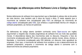 Ideologia: as diferenças entre Software Livre e Código Aberto Muitos defensores do software livre argumentam que a liberdade é valiosa não só do ponto de vista técnico, mas também sob a ótica da moral e ética. É neste aspecto que o movimento de software livre (encabeçado pela  FSF ) se distingue do movimento de  código aberto  (encabeçado pela  OSI ), que enfatiza a superioridade técnica em relação a software proprietário, ao menos em potencial. Os defensores do código aberto (também conhecido como  Open source  em inglês) argumentam a respeito das virtudes pragmáticas do software livre ao invés das questões morais. A discordância básica dos movimentos está no discurso. Enquanto o foco do movimento encabeçado pela FSF chama a atenção para valores morais, éticos, direitos e liberdade, o movimento encabeçado pela OSI defende um discurso mais agradável às empresas. Com isso, o movimento de software livre condena o uso e desenvolvimento de software proprietário, enquanto o movimento de código aberto é conivente com o desenvolvimento de software proprietário. 