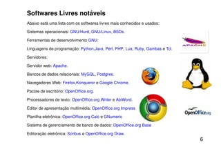 Softwares Livres notáveis Abaixo está uma lista com os softwares livres mais conhecidos e usados: Sistemas operacionais:  GNU/Hurd ,  GNU/Linux ,  BSDs . Ferramentas de desenvolvimento  GNU :  Linguagens de programação:  Python , Java ,  Perl ,  PHP ,  Lua ,  Ruby ,  Gambas  e  Tcl . Servidores:  Servidor web:  Apache . Bancos de dados relacionais:  MySQL ,  Postgres . Navegadores Web:  Firefox , Konqueror  e  Google Chrome . Pacote de escritório:  OpenOffice.org . Processadores de texto:  OpenOffice.org Writer  e  AbiWord . Editor de apresentação multimédia:  OpenOffice.org Impress Planilha eletrônica:  OpenOffice.org Calc  e  GNumeric Sistema de gerenciamento de banco de dados:  OpenOffice.org Base Editoração eletrônica:  Scribus  e  OpenOffice.org Draw . 