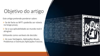 Objetivo do artigo
Este artigo pretende ponderar sobre:
 Se de facto as NFT’s poderão ser viáveis
no longo prazo;
 Se a sua aplicabilidade ao mundo real é
atingível.
Utilizando como variáveis de decisão:
 As suas Vantagens, Aplicações Atuais,
Problemas e Eventuais Aplicações Futuras.
 