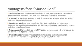 Vantagens face “Mundo Real”
 Verificabilidade: Evita a comercialização ou troca de obras/itens contrafeitos, uma vez que
através dos dados guardados “On-Chain” a sua veracidade é facilmente comprovada.
 Transparência: Todas as ações feitas na network de NFT’s, seja o minting, venda ou compra,
podem ser acedidas publicamente.
 Resistência a Fraude: Ao uma transação ser dada como concluída, e só a partir desse
momento, não poderá ser manipulada, ou seja o seu registo existirá permanentemente e nunca
poderá ser apagada ou alterada.
 Propriedade: O proprietário de uma NFT poderá comprovar que o é uma vez que só
ele possui, os códigos de acesso.
 Transferibilidade: Podem ser trocados arbitrariamente entre qualquer utilizador do
ecossistema nos mercados correspondestes, “Markeplaces”, de forma livre.
 