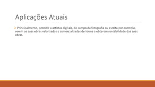 Aplicações Atuais
 Principalmente, permitir a artistas digitais, do campo da fotografia ou escrita por exemplo,
verem as suas obras valorizadas e comercializadas de forma a obterem rentabilidade das suas
obras.
 