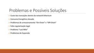 Problemas e Possíveis Soluções
 Custo das transações dentro da network Ethereum
 Consumo Energético elevado
 Problemas de armazenamento “On-Chain” e “Off-Chain”
 Falta regularização legal
 Problema “Last Mile”
 Problemas de Expansão
 