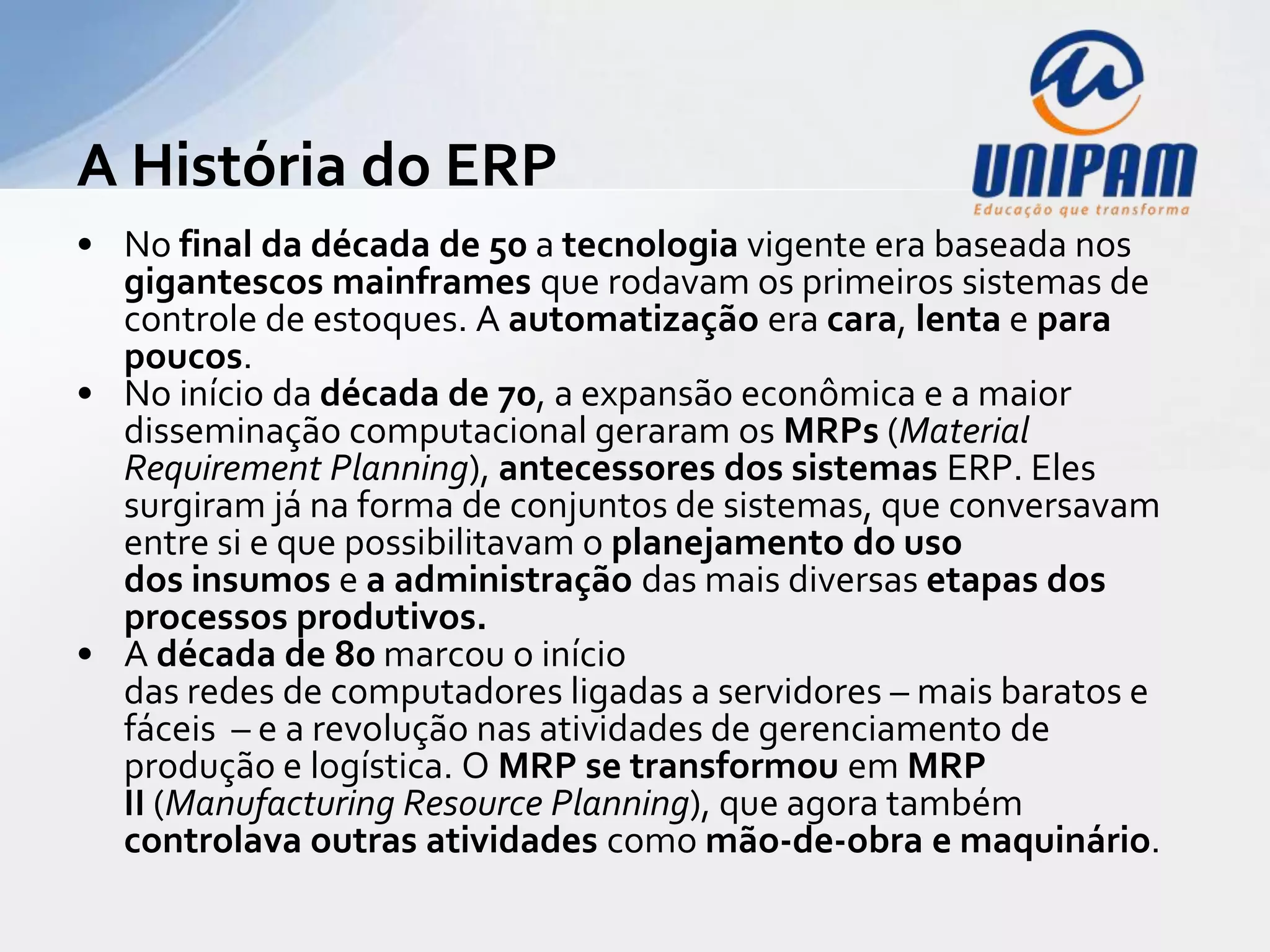 A História do ERP
• No final da década de 50 a tecnologia vigente era baseada nos
  gigantescos mainframes que rodavam os primeiros sistemas de
  controle de estoques. A automatização era cara, lenta e para
  poucos.
• No início da década de 70, a expansão econômica e a maior
  disseminação computacional geraram os MRPs (Material
  Requirement Planning), antecessores dos sistemas ERP. Eles
  surgiram já na forma de conjuntos de sistemas, que conversavam
  entre si e que possibilitavam o planejamento do uso
  dos insumos e a administração das mais diversas etapas dos
  processos produtivos.
• A década de 80 marcou o início
  das redes de computadores ligadas a servidores – mais baratos e
  fáceis – e a revolução nas atividades de gerenciamento de
  produção e logística. O MRP se transformou em MRP
  II (Manufacturing Resource Planning), que agora também
  controlava outras atividades como mão-de-obra e maquinário.
 