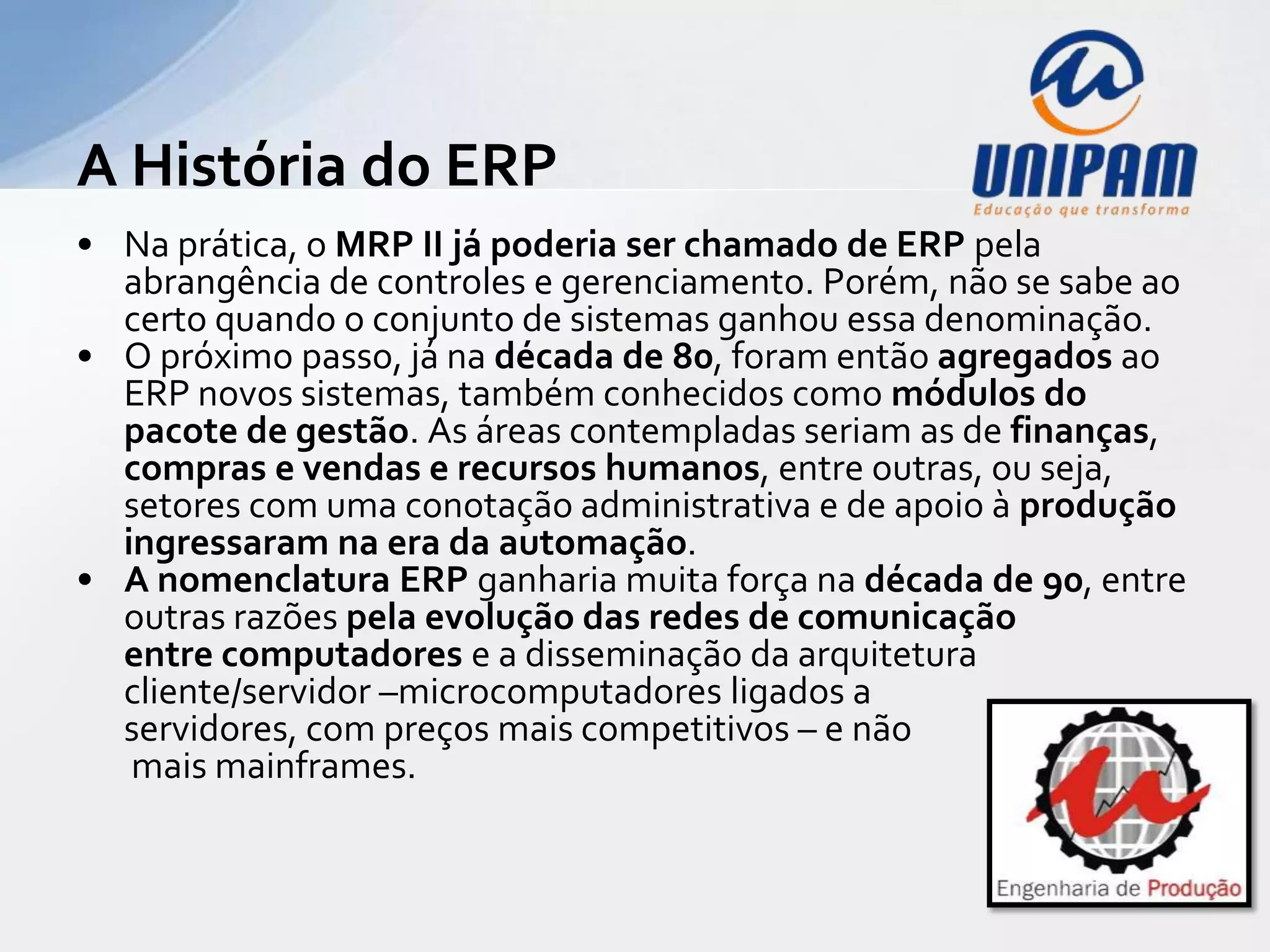 A História do ERP
• Na prática, o MRP II já poderia ser chamado de ERP pela
  abrangência de controles e gerenciamento. Porém, não se sabe ao
  certo quando o conjunto de sistemas ganhou essa denominação.
• O próximo passo, já na década de 80, foram então agregados ao
  ERP novos sistemas, também conhecidos como módulos do
  pacote de gestão. As áreas contempladas seriam as de
  finanças, compras e vendas e recursos humanos, entre outras, ou
  seja, setores com uma conotação administrativa e de apoio à
  produção ingressaram na era da automação.
• A nomenclatura ERP ganharia muita força na década de 90, entre
  outras razões pela evolução das redes de comunicação
  entre computadores e a disseminação da arquitetura
  cliente/servidor –microcomputadores ligados a
  servidores, com preços mais competitivos – e não
   mais mainframes.
 