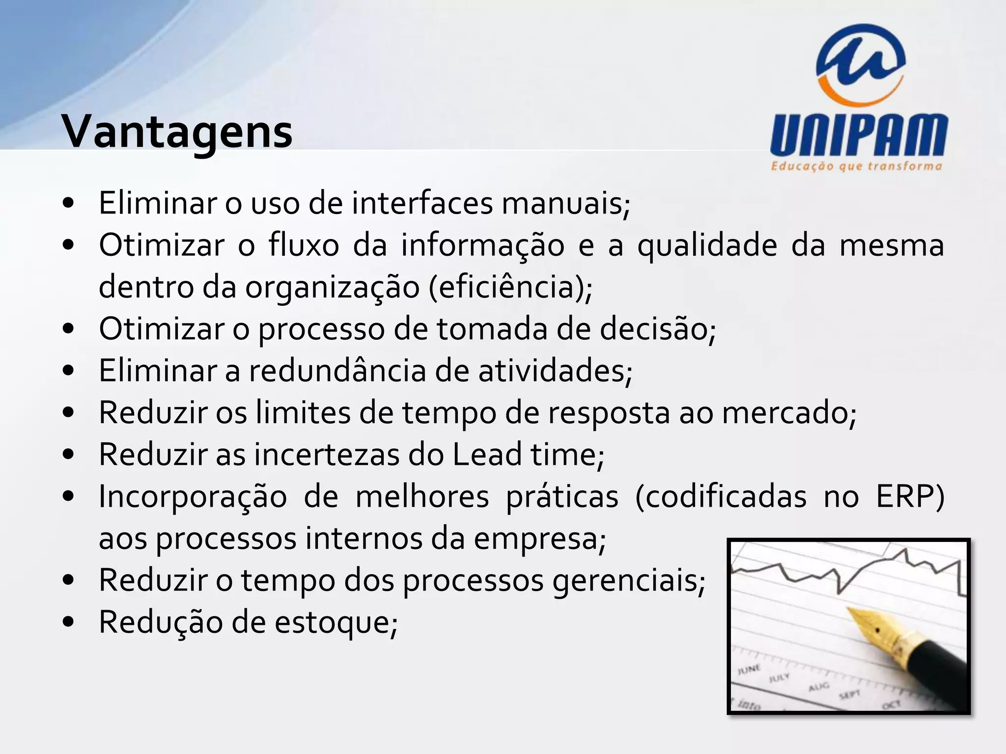 Vantagens
• Eliminar o uso de interfaces manuais;
• Otimizar o fluxo da informação e a qualidade da mesma
  dentro da organização (eficiência);
• Otimizar o processo de tomada de decisão;
• Eliminar a redundância de atividades;
• Reduzir os limites de tempo de resposta ao mercado;
• Reduzir as incertezas do Lead time;
• Incorporação de melhores práticas (codificadas no ERP)
  aos processos internos da empresa;
• Reduzir o tempo dos processos gerenciais;
• Redução de estoque;
 