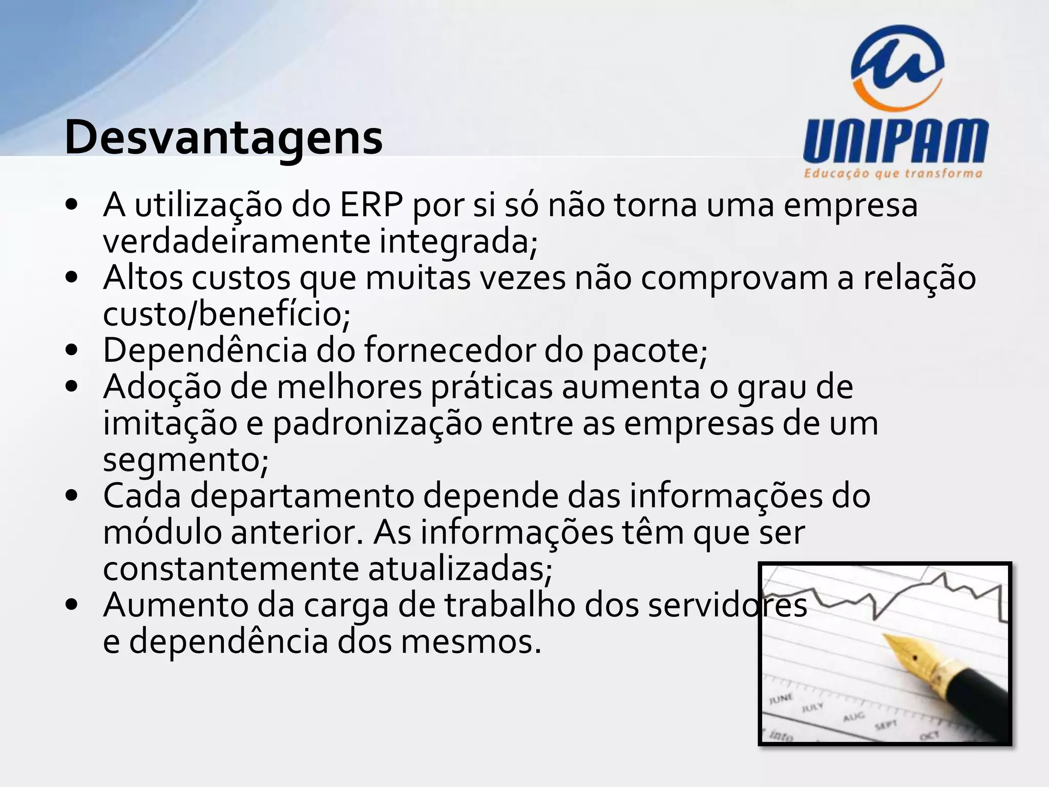 Desvantagens
• A utilização do ERP por si só não torna uma empresa
  verdadeiramente integrada;
• Altos custos que muitas vezes não comprovam a relação
  custo/benefício;
• Dependência do fornecedor do pacote;
• Adoção de melhores práticas aumenta o grau de
  imitação e padronização entre as empresas de um
  segmento;
• Cada departamento depende das informações do
  módulo anterior. As informações têm que ser
  constantemente atualizadas;
• Aumento da carga de trabalho dos servidores
  e dependência dos mesmos.
 