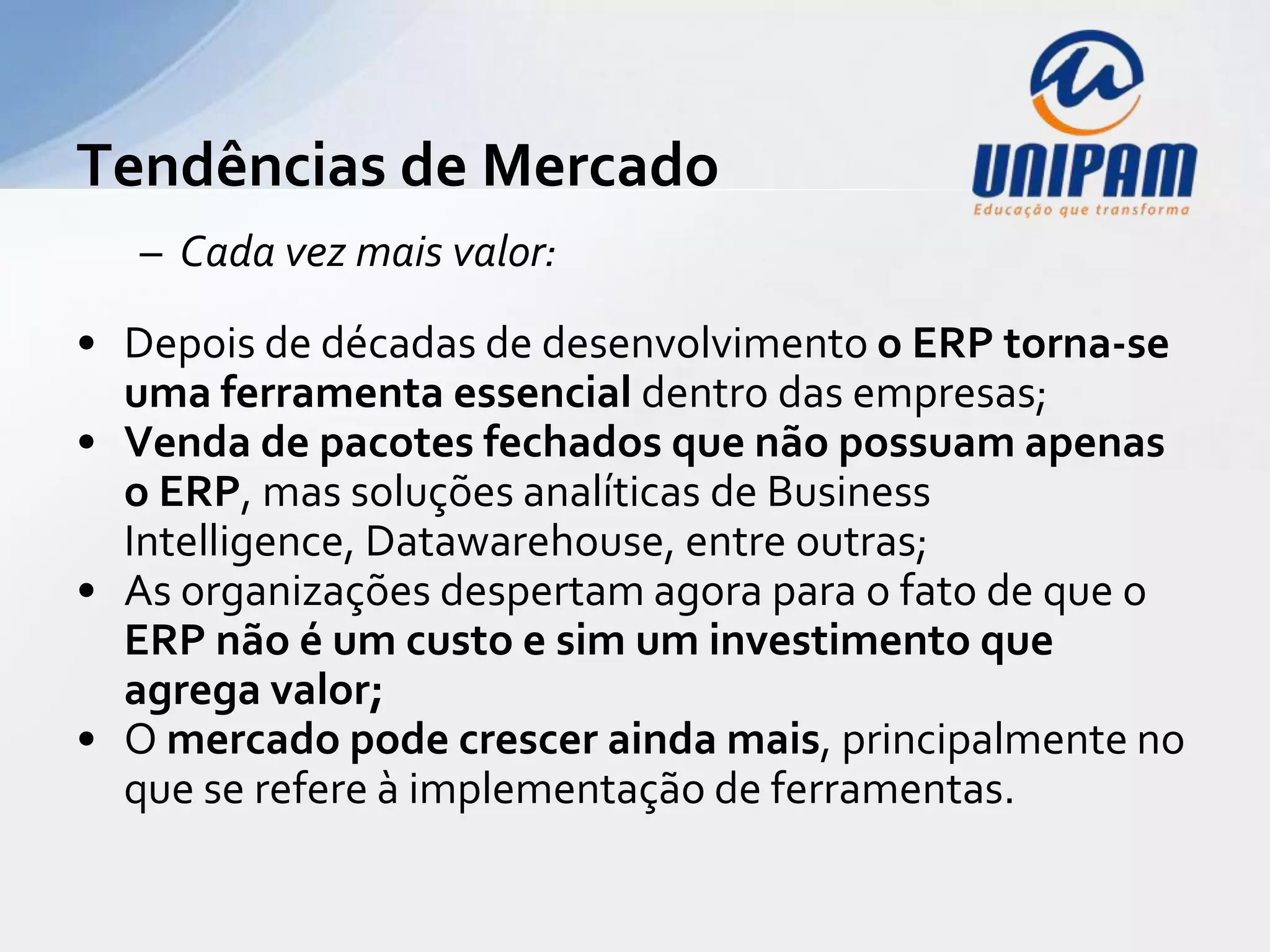 Tendências de Mercado
   – Cada vez mais valor:
• Depois de décadas de desenvolvimento o ERP torna-se
  uma ferramenta essencial dentro das empresas;
• Venda de pacotes fechados que não possuam apenas
  o ERP, mas soluções analíticas de Business
  Intelligence, Datawarehouse, entre outras;
• As organizações despertam agora para o fato de que o
  ERP não é um custo e sim um investimento que
  agrega valor;
• O mercado pode crescer ainda mais, principalmente no
  que se refere à implementação de ferramentas.
 