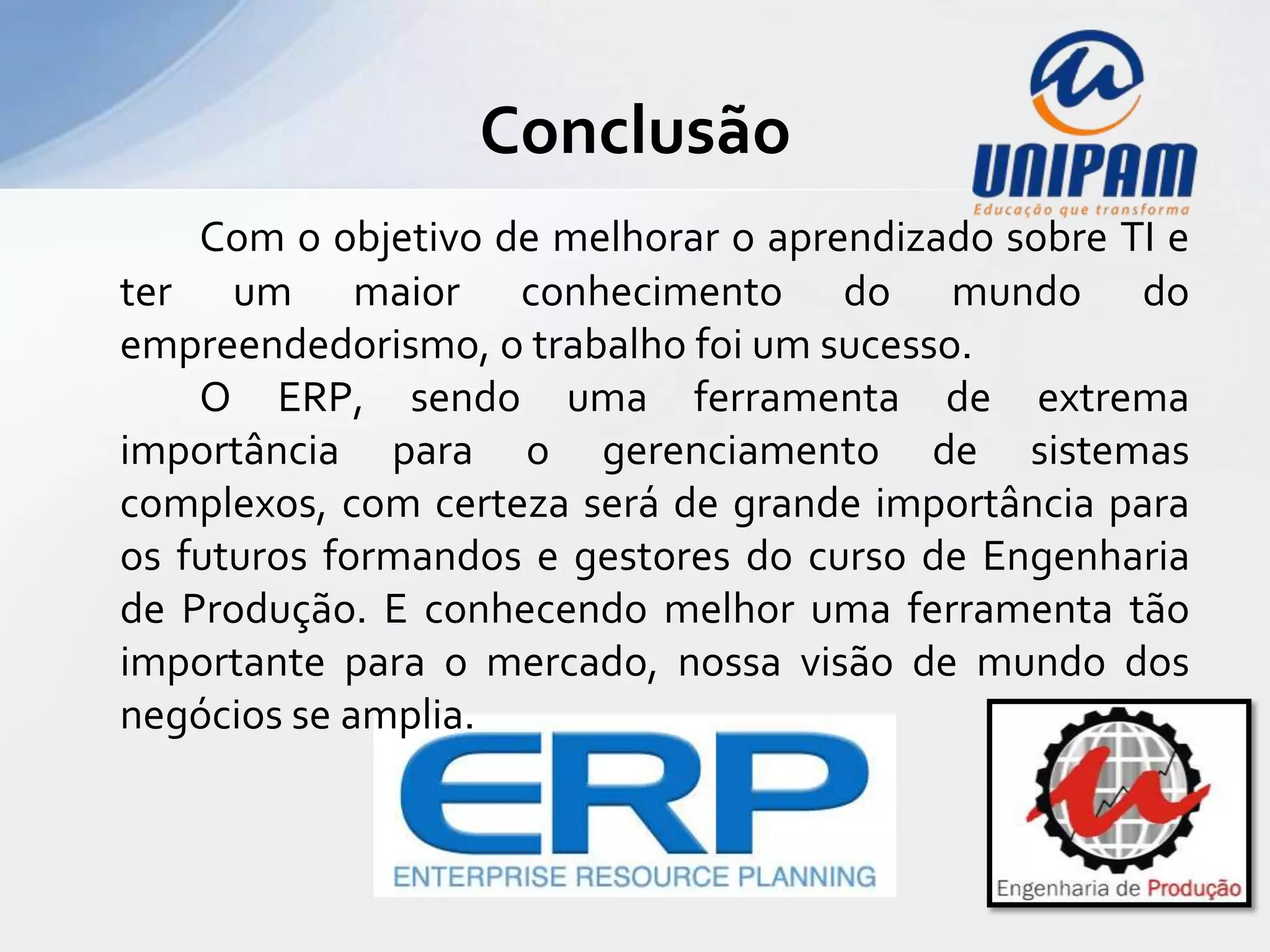Conclusão
    Com o objetivo de melhorar o aprendizado sobre TI e
ter um maior conhecimento do mundo do
empreendedorismo, o trabalho foi um sucesso.
    O ERP, sendo uma ferramenta de extrema
importância para o gerenciamento de sistemas
complexos, com certeza será de grande importância para
os futuros formandos e gestores do curso de Engenharia
de Produção. E conhecendo melhor uma ferramenta tão
importante para o mercado, nossa visão de mundo dos
negócios se amplia.
 