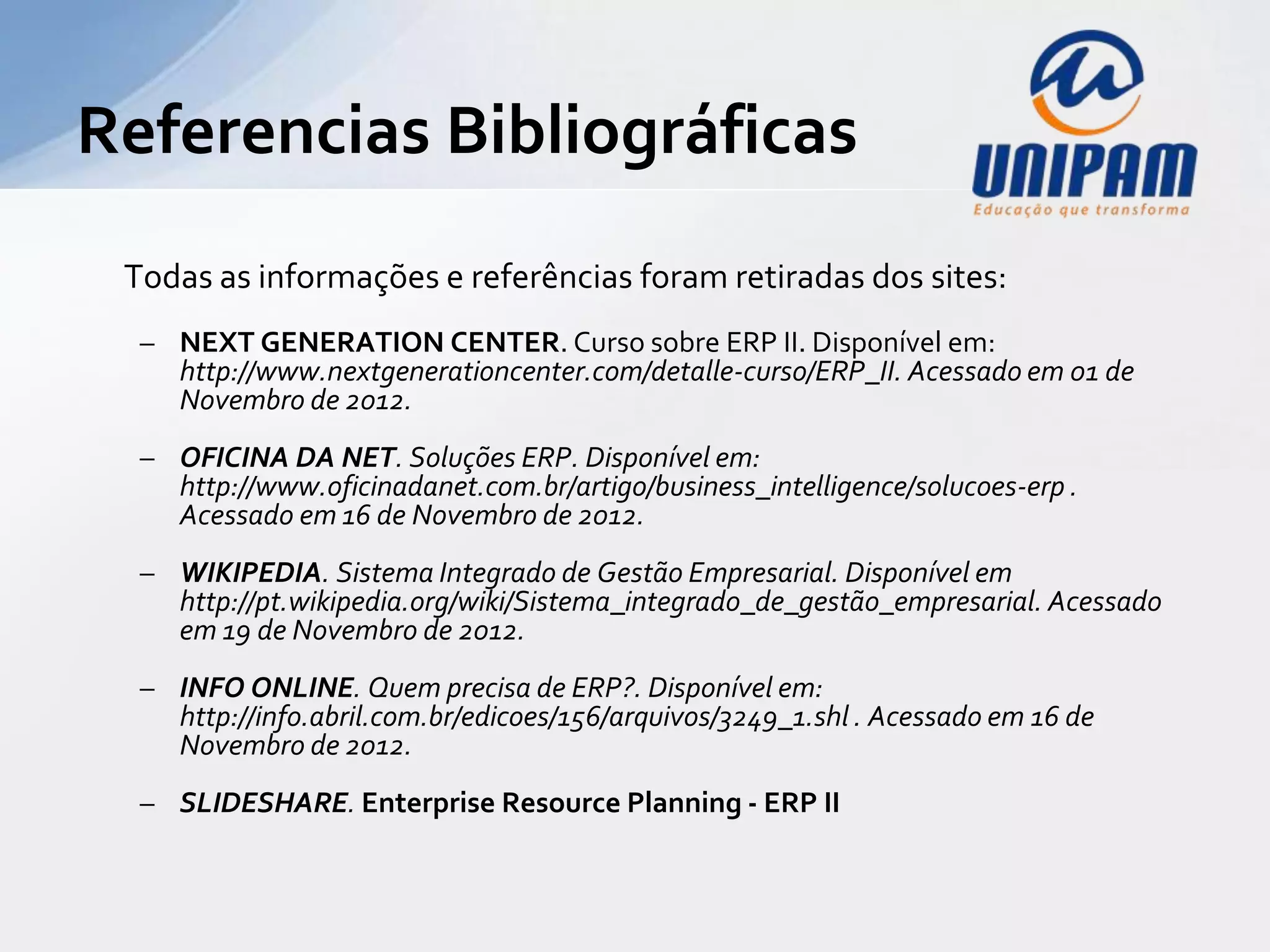 Referencias Bibliográficas
 Todas as informações e referências foram retiradas dos sites:
  –   NEXT GENERATION CENTER. Curso sobre ERP II. Disponível em:
      http://www.nextgenerationcenter.com/detalle-curso/ERP_II. Acessado em 01 de Novembro de
      2012.
  –   OFICINA DA NET. Soluções ERP. Disponível em:
      http://www.oficinadanet.com.br/artigo/business_intelligence/solucoes-erp . Acessado em 16 de
      Novembro de 2012.
  –   WIKIPEDIA. Sistema Integrado de Gestão Empresarial. Disponível em
      http://pt.wikipedia.org/wiki/Sistema_integrado_de_gestão_empresarial. Acessado em 19 de
      Novembro de 2012.
  –   INFO ONLINE. Quem precisa de ERP?. Disponível em:
      http://info.abril.com.br/edicoes/156/arquivos/3249_1.shl . Acessado em 16 de Novembro de
      2012.
  –   SLIDESHARE. Enterprise Resource Planning - ERP II. Disponível em:
      http://www.slideshare.net/JooFernando1/erp-enterprise-resourse-planning. Acessado em 21 de
      Novembro de 2012.
 