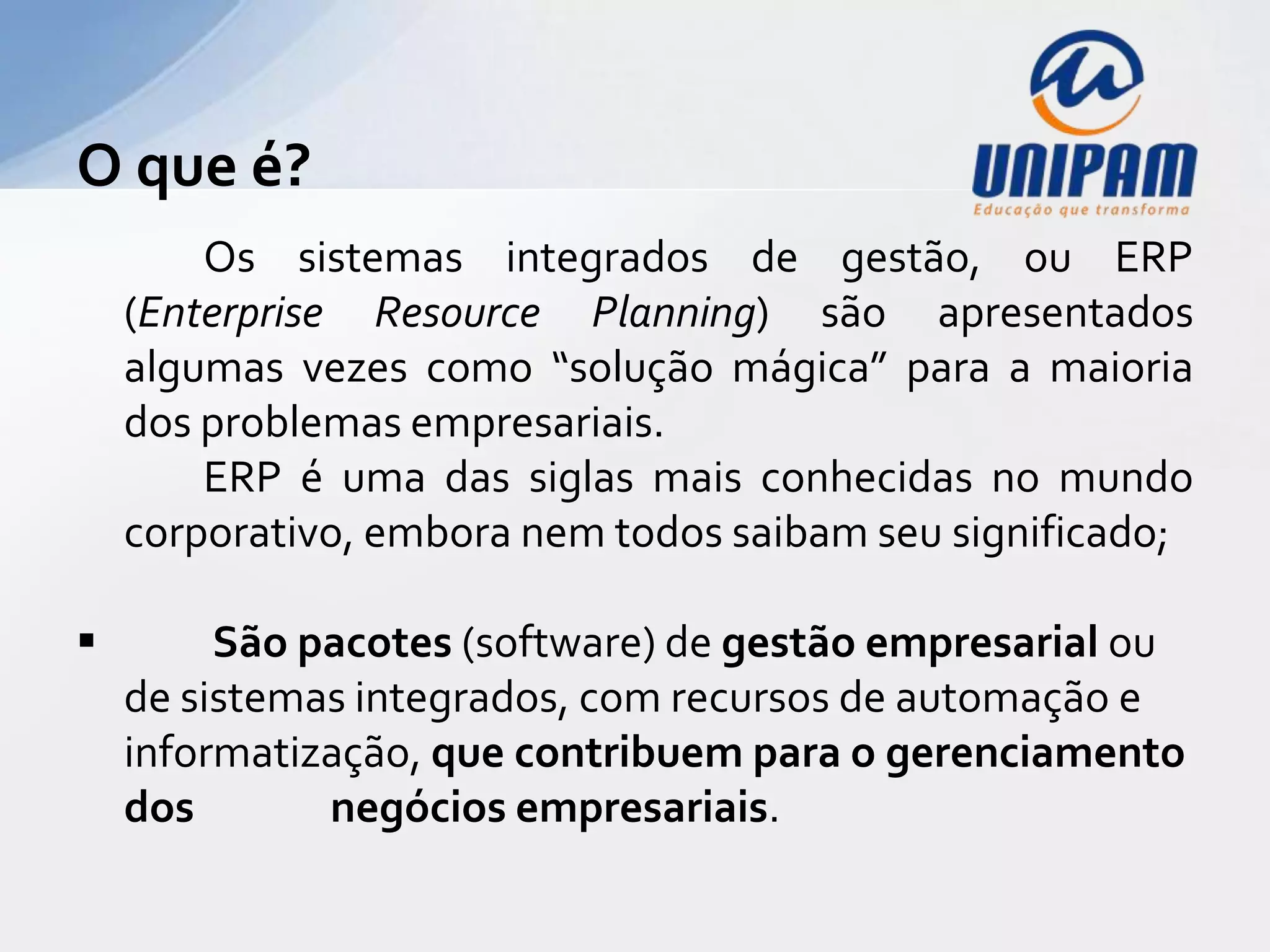 O que é?
        Os sistemas integrados de gestão, ou ERP
    (Enterprise Resource Planning) são apresentados
    algumas vezes como “solução mágica” para a maioria
    dos problemas empresariais.
        ERP é uma das siglas mais conhecidas no mundo
    corporativo, embora nem todos saibam seu significado;

        São pacotes (software) de gestão empresarial ou
    de sistemas integrados, com recursos de automação e
    informatização, que contribuem para o gerenciamento
    dos       negócios empresariais.
 