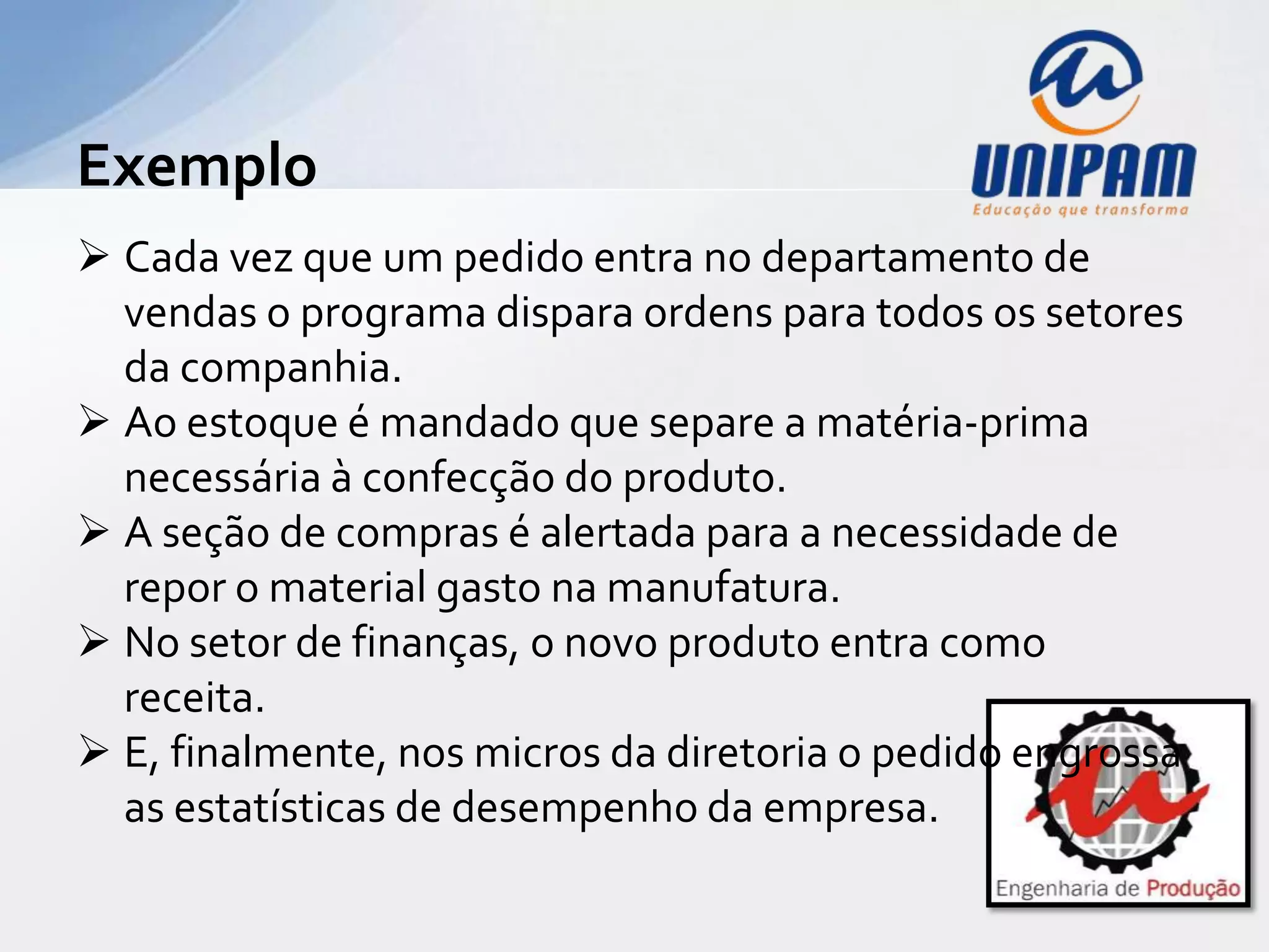 Exemplo
 Cada vez que um pedido entra no departamento de
  vendas o programa dispara ordens para todos os setores
  da companhia.
 Ao estoque é mandado que separe a matéria-prima
  necessária à confecção do produto.
 A seção de compras é alertada para a necessidade de
  repor o material gasto na manufatura.
 No setor de finanças, o novo produto entra como
  receita.
 E, finalmente, nos micros da diretoria o pedido engrossa
  as estatísticas de desempenho da empresa.
 