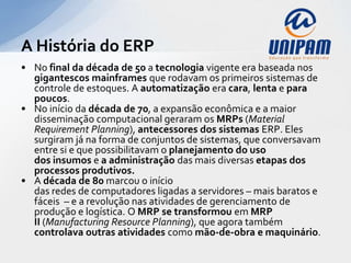 A História do ERP
• No final da década de 50 a tecnologia vigente era baseada nos
  gigantescos mainframes que rodavam os primeiros sistemas de
  controle de estoques. A automatização era cara, lenta e para
  poucos.
• No início da década de 70, a expansão econômica e a maior
  disseminação computacional geraram os MRPs (Material
  Requirement Planning), antecessores dos sistemas ERP. Eles
  surgiram já na forma de conjuntos de sistemas, que conversavam
  entre si e que possibilitavam o planejamento do uso
  dos insumos e a administração das mais diversas etapas dos
  processos produtivos.
• A década de 80 marcou o início
  das redes de computadores ligadas a servidores – mais baratos e
  fáceis – e a revolução nas atividades de gerenciamento de
  produção e logística. O MRP se transformou em MRP
  II (Manufacturing Resource Planning), que agora também
  controlava outras atividades como mão-de-obra e maquinário.
 