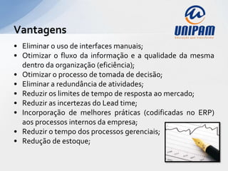 Vantagens
• Eliminar o uso de interfaces manuais;
• Otimizar o fluxo da informação e a qualidade da mesma
  dentro da organização (eficiência);
• Otimizar o processo de tomada de decisão;
• Eliminar a redundância de atividades;
• Reduzir os limites de tempo de resposta ao mercado;
• Reduzir as incertezas do Lead time;
• Incorporação de melhores práticas (codificadas no ERP)
  aos processos internos da empresa;
• Reduzir o tempo dos processos gerenciais;
• Redução de estoque;
 