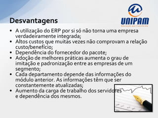Desvantagens
• A utilização do ERP por si só não torna uma empresa
  verdadeiramente integrada;
• Altos custos que muitas vezes não comprovam a relação
  custo/benefício;
• Dependência do fornecedor do pacote;
• Adoção de melhores práticas aumenta o grau de
  imitação e padronização entre as empresas de um
  segmento;
• Cada departamento depende das informações do
  módulo anterior. As informações têm que ser
  constantemente atualizadas;
• Aumento da carga de trabalho dos servidores
  e dependência dos mesmos.
 