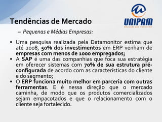Tendências de Mercado
   – Pequenas e Médias Empresas:
• Uma pesquisa realizada pela Datamonitor estima que
  até 2008, 50% dos investimentos em ERP venham de
  empresas com menos de 1000 empregados;
• A SAP é uma das companhias que foca sua estratégia
  em oferecer sistemas com 70% de sua estrutura pré-
  configurada de acordo com as características do cliente
  e do segmento;
• O ERP funciona muito melhor em parceria com outras
  ferramentas. E é nessa direção que o mercado
  caminha, de modo que os produtos comercializados
  sejam empacotados e que o relacionamento com o
  cliente seja fortalecido.
 