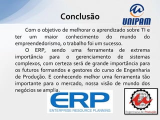 Conclusão
    Com o objetivo de melhorar o aprendizado sobre TI e
ter um maior conhecimento do mundo do
empreendedorismo, o trabalho foi um sucesso.
    O ERP, sendo uma ferramenta de extrema
importância para o gerenciamento de sistemas
complexos, com certeza será de grande importância para
os futuros formandos e gestores do curso de Engenharia
de Produção. E conhecendo melhor uma ferramenta tão
importante para o mercado, nossa visão de mundo dos
negócios se amplia.
 