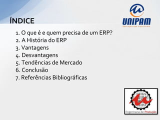 ÍNDICE
 1. O que é e quem precisa de um ERP?
 2. A História do ERP
 3. Vantagens
 4. Desvantagens
 5. Tendências de Mercado
 6. Conclusão
 7. Referências Bibliográficas
 