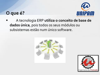 O que é?
      A tecnologia ERP utiliza o conceito de base de
    dados única, pois todos os seus módulos ou
    subsistemas estão num único software.
 