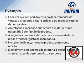 Exemplo
 Cada vez que um pedido entra no departamento de
  vendas o programa dispara ordens para todos os setores
  da companhia.
 Ao estoque é mandado que separe a matéria-prima
  necessária à confecção do produto.
 A seção de compras é alertada para a necessidade de
  repor o material gasto na manufatura.
 No setor de finanças, o novo produto entra como
  receita.
 E, finalmente, nos micros da diretoria o pedido engrossa
  as estatísticas de desempenho da empresa.
 