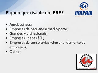 E quem precisa de um ERP?

• Agrobusiness;
• Empresas de pequeno e médio porte;
• Grandes Multinacionais;
• Empresas ligadas à TI;
• Empresas de consultorias (checar andamento de
  empresas);
• Outras.
 
