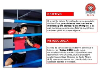 OBJETIVO

O presente estudo foi realizado com o propósito
de identificar quais fatores motivariam as
mulheres para praticar Boxe Olímpico, e de
que maneira esses mesmos fatores mantêm as
mulheres praticando esse esporte.




METODOLOGIA

Estudo de corte quali-quantitativo, descritivo e
transversal (GAYA, 2008) onde foram
entrevistadas vinte e uma (21) mulheres com
idade entre 49 e 16 anos, alunas de quatro
academias de Boxe Olímpico de Porto Alegre
(RS), que responderam um questionário com
questões abertas e fechadas.
 