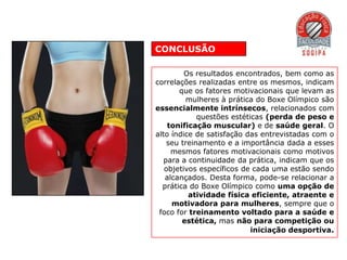 CONCLUSÃO

         Os resultados encontrados, bem como as
correlações realizadas entre os mesmos, indicam
       que os fatores motivacionais que levam as
         mulheres à prática do Boxe Olímpico são
essencialmente intrínsecos, relacionados com
             questões estéticas (perda de peso e
    tonificação muscular) e de saúde geral. O
alto índice de satisfação das entrevistadas com o
    seu treinamento e a importância dada a esses
     mesmos fatores motivacionais como motivos
   para a continuidade da prática, indicam que os
   objetivos específicos de cada uma estão sendo
   alcançados. Desta forma, pode-se relacionar a
  prática do Boxe Olímpico como uma opção de
          atividade física eficiente, atraente e
     motivadora para mulheres, sempre que o
 foco for treinamento voltado para a saúde e
        estética, mas não para competição ou
                            iniciação desportiva.
 