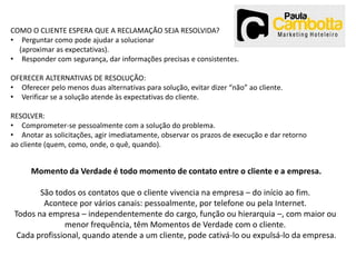 COMO O CLIENTE ESPERA QUE A RECLAMAÇÃO SEJA RESOLVIDA?
• Perguntar como pode ajudar a solucionar
(aproximar as expectativas).
• Responder com segurança, dar informações precisas e consistentes.

OFERECER ALTERNATIVAS DE RESOLUÇÃO:
• Oferecer pelo menos duas alternativas para solução, evitar dizer “não” ao cliente.
• Verificar se a solução atende às expectativas do cliente.
RESOLVER:
• Comprometer-se pessoalmente com a solução do problema.
• Anotar as solicitações, agir imediatamente, observar os prazos de execução e dar retorno
ao cliente (quem, como, onde, o quê, quando).

Momento da Verdade é todo momento de contato entre o cliente e a empresa.
São todos os contatos que o cliente vivencia na empresa – do início ao fim.
Acontece por vários canais: pessoalmente, por telefone ou pela Internet.
Todos na empresa – independentemente do cargo, função ou hierarquia –, com maior ou
menor frequência, têm Momentos de Verdade com o cliente.
Cada profissional, quando atende a um cliente, pode cativá-lo ou expulsá-lo da empresa.

 