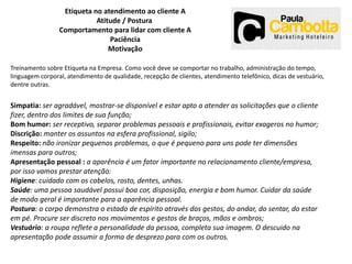 Etiqueta no atendimento ao cliente A
Atitude / Postura
Comportamento para lidar com cliente A
Paciência
Motivação
Treinamento sobre Etiqueta na Empresa. Como você deve se comportar no trabalho, administração do tempo,
linguagem corporal, atendimento de qualidade, recepção de clientes, atendimento telefônico, dicas de vestuário,
dentre outras.

Simpatia: ser agradável, mostrar-se disponível e estar apto a atender as solicitações que o cliente
fizer, dentro dos limites de sua função;
Bom humor: ser receptivo, separar problemas pessoais e profissionais, evitar exageros no humor;
Discrição: manter os assuntos na esfera profissional, sigilo;
Respeito: não ironizar pequenos problemas, o que é pequeno para uns pode ter dimensões
imensas para outros;
Apresentação pessoal : a aparência é um fator importante no relacionamento cliente/empresa,
por isso vamos prestar atenção:
Higiene: cuidado com os cabelos, rosto, dentes, unhas.
Saúde: uma pessoa saudável possui boa cor, disposição, energia e bom humor. Cuidar da saúde
de modo geral é importante para a aparência pessoal.
Postura: o corpo demonstra o estado de espírito através dos gestos, do andar, do sentar, do estar
em pé. Procure ser discreto nos movimentos e gestos de braços, mãos e ombros;
Vestuário: a roupa reflete a personalidade da pessoa, completa sua imagem. O descuido na
apresentação pode assumir a forma de desprezo para com os outros.

 