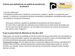 Critérios para definição de um padrão de atendimento
ao cliente A
O que faz a diferença?
A competência profissional, a eficiência, o entusiasmo, a polidez, a rapidez e a simpatia de quem
atende. É o cliente ter a sensação de conforto, conveniência, praticidade e satisfação quando compra
um produto ou serviço da sua empresa.
Como posso melhorar o padrão de qualidade do atendimento da minha empresa?
Ter como meta a superação das expectativas dos clientes já é um ótimo ponto de partida, pois
faz com que esses clientes passem a ser encarados como parceiros do sucesso das empresas e
não, apenas, como "fregueses".

O que eu posso fazer de diferente no meu dia a dia?
Proporcionar um serviço de qualidade ao cliente é muito mais do que zelar pelas suas necessidades ou
encaminhar suas reclamações. Superar suas expectativas e encantá-lo requer uma preparação prévia.
Um ótimo atendimento passa pela antecipação dos problemas dos clientes.
Treinamento é a chave. Em uma época em que o sucesso dos negócios tem à frente o atendimento e
na base o foco no cliente, conhecer plenamente o potencial dos colaboradores pode ser um bom
caminho a ser trilhado. Treinar é acima de tudo valorizar o funcionário e prepará-lo para, também,
valorizar o cliente.

 