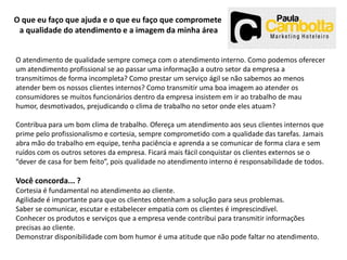 O que eu faço que ajuda e o que eu faço que compromete
a qualidade do atendimento e a imagem da minha área
O atendimento de qualidade sempre começa com o atendimento interno. Como podemos oferecer
um atendimento profissional se ao passar uma informação a outro setor da empresa a
transmitimos de forma incompleta? Como prestar um serviço ágil se não sabemos ao menos
atender bem os nossos clientes internos? Como transmitir uma boa imagem ao atender os
consumidores se muitos funcionários dentro da empresa insistem em ir ao trabalho de mau
humor, desmotivados, prejudicando o clima de trabalho no setor onde eles atuam?
Contribua para um bom clima de trabalho. Ofereça um atendimento aos seus clientes internos que
prime pelo profissionalismo e cortesia, sempre comprometido com a qualidade das tarefas. Jamais
abra mão do trabalho em equipe, tenha paciência e aprenda a se comunicar de forma clara e sem
ruídos com os outros setores da empresa. Ficará mais fácil conquistar os clientes externos se o
“dever de casa for bem feito”, pois qualidade no atendimento interno é responsabilidade de todos.

Você concorda... ?
Cortesia é fundamental no atendimento ao cliente.
Agilidade é importante para que os clientes obtenham a solução para seus problemas.
Saber se comunicar, escutar e estabelecer empatia com os clientes é imprescindível.
Conhecer os produtos e serviços que a empresa vende contribui para transmitir informações
precisas ao cliente.
Demonstrar disponibilidade com bom humor é uma atitude que não pode faltar no atendimento.

 