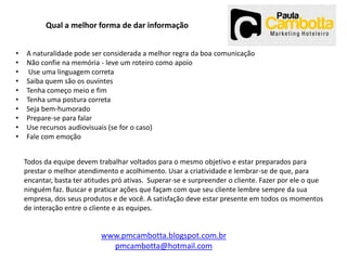 Qual a melhor forma de dar informação
•
•
•
•
•
•
•
•
•
•

A naturalidade pode ser considerada a melhor regra da boa comunicação
Não confie na memória - leve um roteiro como apoio
Use uma linguagem correta
Saiba quem são os ouvintes
Tenha começo meio e fim
Tenha uma postura correta
Seja bem-humorado
Prepare-se para falar
Use recursos audiovisuais (se for o caso)
Fale com emoção
Todos da equipe devem trabalhar voltados para o mesmo objetivo e estar preparados para
prestar o melhor atendimento e acolhimento. Usar a criatividade e lembrar-se de que, para
encantar, basta ter atitudes pró ativas. Superar-se e surpreender o cliente. Fazer por ele o que
ninguém faz. Buscar e praticar ações que façam com que seu cliente lembre sempre da sua
empresa, dos seus produtos e de você. A satisfação deve estar presente em todos os momentos
de interação entre o cliente e as equipes.

www.pmcambotta.blogspot.com.br
pmcambotta@hotmail.com

 