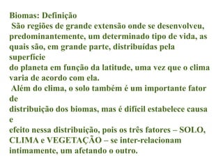 Biomas: Definição
São regiões de grande extensão onde se desenvolveu,
predominantemente, um determinado tipo de vida, as
quais são, em grande parte, distribuídas pela
superfície
do planeta em função da latitude, uma vez que o clima
varia de acordo com ela.
Além do clima, o solo também é um importante fator
de
distribuição dos biomas, mas é difícil estabelece causa
e
efeito nessa distribuição, pois os três fatores – SOLO,
CLIMA e VEGETAÇÃO – se inter-relacionam
intimamente, um afetando o outro.