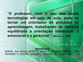    “O professor, com o uso das novas tecnologias em sala de aula, pode se tornar um orientador do processo de aprendizagem, trabalhando de maneira equilibrada a orientação intelectual, a emocional e a gerencial.” (Moran, J., 2000).REFERÊNCIASMORAN, José Manuel, MASETTO, Marcos T., BEHRENS, Marilda A. Novas tecnologias e mediação pedagógica. Campinas, SP: Papirus, 2000. 133p.
