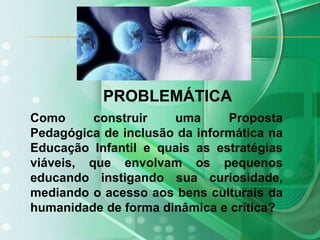 PROBLEMÁTICAComo construir uma Proposta Pedagógica de inclusão da informática na Educação Infantil e quais as estratégias viáveis, que envolvam os pequenos educando instigando sua curiosidade, mediando o acesso aos bens culturais da humanidade de forma dinâmica e crítica?