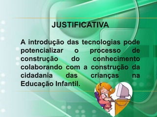 JUSTIFICATIVAA introdução das tecnologias pode potencializar o processo de construção do conhecimento colaborando com a construção da cidadania das crianças na Educação Infantil. 