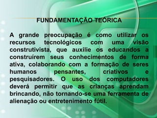 FUNDAMENTAÇÃO TEÓRICAA grande preocupação é como utilizar os recursos tecnológicos com uma visão construtivista, que auxilie os educandos a construírem seus conhecimentos de forma ativa, colaborando com a formação de seres humanos pensantes, criativos e pesquisadores. O uso dos computadores deverá permitir que as crianças aprendam brincando, não tornando-se umaferramenta de alienação ou entretenimento fútil.