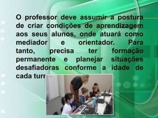 O professor deve assumir a postura de criar condições de aprendizagem aos seus alunos, onde atuará como mediador e orientador. Para tanto, precisa ter formação permanente e planejar situações desafiadoras conforme a idade de cada turma. 