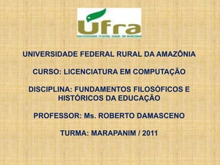 UNIVERSIDADE FEDERAL RURAL DA AMAZÔNIA
CURSO: LICENCIATURA EM COMPUTAÇÃO
DISCIPLINA: FUNDAMENTOS FILOSÓFICOS E
HISTÓRICOS DA EDUCAÇÃO
PROFESSOR: Ms. ROBERTO DAMASCENO
TURMA: MARAPANIM / 2011
 