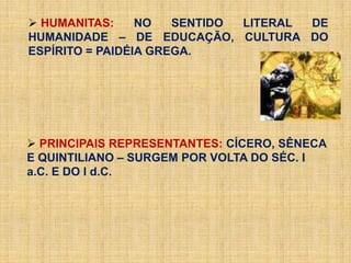  HUMANITAS: NO SENTIDO LITERAL DE
HUMANIDADE – DE EDUCAÇÃO, CULTURA DO
ESPÍRITO = PAIDÉIA GREGA.
 PRINCIPAIS REPRESENTANTES: CÍCERO, SÊNECA
E QUINTILIANO – SURGEM POR VOLTA DO SÉC. I
a.C. E DO I d.C.
 