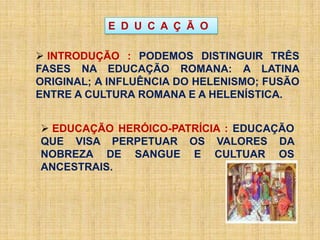 E D U C A Ç Ã O
 INTRODUÇÃO : PODEMOS DISTINGUIR TRÊS
FASES NA EDUCAÇÃO ROMANA: A LATINA
ORIGINAL; A INFLUÊNCIA DO HELENISMO; FUSÃO
ENTRE A CULTURA ROMANA E A HELENÍSTICA.
 EDUCAÇÃO HERÓICO-PATRÍCIA : EDUCAÇÃO
QUE VISA PERPETUAR OS VALORES DA
NOBREZA DE SANGUE E CULTUAR OS
ANCESTRAIS.
 