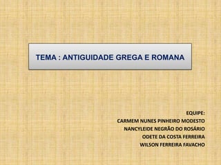 TEMA : ANTIGUIDADE GREGA E ROMANA
EQUIPE:
CARMEM NUNES PINHEIRO MODESTO
NANCYLEIDE NEGRÃO DO ROSÁRIO
ODETE DA COSTA FERREIRA
WILSON FERREIRA FAVACHO
 
